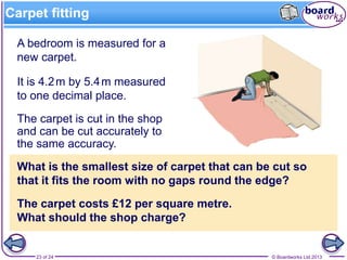 © Boardworks Ltd 201323 of 24
Carpet fitting
What is the smallest size of carpet that can be cut so
that it fits the room with no gaps round the edge?
The carpet is cut in the shop
and can be cut accurately to
the same accuracy.
The carpet costs £12 per square metre.
What should the shop charge?
A bedroom is measured for a
new carpet.
It is 4.2m by 5.4m measured
to one decimal place.
 