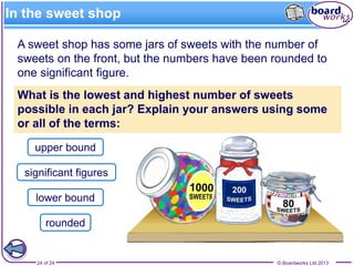 © Boardworks Ltd 201324 of 24
In the sweet shop
upper bound
lower bound
significant figures
rounded
A sweet shop has some jars of sweets with the number of
sweets on the front, but the numbers have been rounded to
one significant figure.
What is the lowest and highest number of sweets
possible in each jar? Explain your answers using some
or all of the terms:
 
