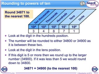 © Boardworks Ltd 20135 of 24
Round 34871 to
the nearest 100.
Look at the digit in the hundreds position.
The number will be rounded to either 34800 or 34900 as
it is between these two.
Look at the digit in the tens position.
If this digit is 5 or more then we round up to the larger
number (34900). If it was less than 5 we would round
down to 34800.
34871 = 34900 (to the nearest 100)
Rounding to powers of ten
100101102103104
17843
 