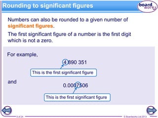 © Boardworks Ltd 20139 of 24
Rounding to significant figures
Numbers can also be rounded to a given number of
significant figures.
The first significant figure of a number is the first digit
which is not a zero.
For example,
4 890 351
and
0.0007506
This is the first significant figure
This is the first significant figure
 