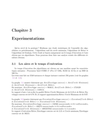 Chapitre 3
Experimentations
Qu’en est-il de la pratique ? Réalisons une étude statistiques de l’ensemble des algo-
rithmes vu précédemment : l’algorithme naif du cercle minimum, l’algorithme de Ritter et
l’algorithme de Graham. Cette étude se basera uniquement sur le temps d’éxecution et l’aire
obtenu par ces algortihmes. Nous pourrons donc faire une analyse croisée des diﬀérents ré-
sultats obtenus.
3.1 Les aires et le temps d’exécution
Le temps d’éxecution des algorithmes est obtenu sur une machine ayant les caractéris-
tiques suivantes : Processeur Intel CORE i7 vPro 3.7 GHz, RAM de 16 Go et un SSD de
500 Go.
Les tests sont fait sur 3540 instances et chaque instance contient 256 points (voir les graphes
3.1 et 3.2).
La graphe 3.1 montre clairement que Aire(Enveloppe convexe) < Aire(Cercle Minimum)
et Aire(Cercle Minimum) < Aire(Cercle Ritter).
En moyenne, Aire(Enveloppe convexe) = 964613, Aire(Cercle Ritter) = 1724529
et Aire(Cercle Minimum) = 1449114.
Le rapport d’aire c’est-à-dire la qualité Ritter/Cercle Minimum est de 0.19 et de Ritter/En-
veloppe convexe est de 0.78. Et, le rapport approximation Ritter/Cercle Minimum est de 0.07.
La graphe 3.2 montre clairement que Execution(Enveloppe convexe) < Execution(Cercle Ritter)
et Execution(Cercle Ritter) << Execution(Cercle Minimum).
En moyenne, Execution(Enveloppe convexe) = 132566 nanosecondes ≈ 0.1 millisecondes,
Execution(Cercle Ritter) = 426273 nanosecondes ≈ 0.4 millisecondes
et Execution(Cercle Minimum) = 4005357042 nanosecondes ≈ 4 secondes.
Le rapport d’exécution Ritter/Enveloppe convexe est de 2.21 et Cercle minimum/Enveloppe
convexe est de 30213.
 