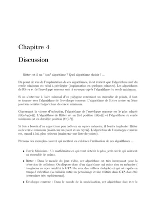 Chapitre 4
Discussion
Ritter est-il un "bon" algorithme ? Quel algorithme choisir ? ...
Du point de vue de l’implantation de ces algorithmes, il est évident que l’algorithme naîf du
cercle minimum est celui à privilégier (implantation en quelques minutes). Les algorithmes
de Ritter et de l’enveloppe convexe sont à ex-aequo après l’algorithme du cercle minimum.
Si on s’interesse à l’aire minimal d’un polygone contenant un ensemble de points, il faut
se tourner vers l’algorithme de l’enveloppe convexe. L’algorithme de Ritter arrive en 3ème
position derrière l’algorithme du cercle minimum.
Concernant la vitesse d’exécution, l’algorithme de l’enveloppe convexe est le plus adapté
(Θ(nlog(n))). L’algorithme de Ritter est en 2nd position (Θ(n))) et l’algorithme du cercle
minimum est en dernière position (Θ(n4
)).
Si l’on a besoin d’un algorithme peu coûteux en espace mémoire, il faudra implanter Ritter
ou le cercle minimum (maintenir un point et un rayon). L’algorithme de l’enveloppe convexe
est, quand à lui, plus coûteux (maintenir une liste de points).
Prenons des exemples concret qui mettent en evidence l’utilisation de ces algorithmes ...
• Cercle Minimum : Un mathématicien qui veut obtenir le plus petit cercle qui contient
un ensemble de points.
• Ritter : Dans le monde du jeux vidéo, cet algorithme est très interessant pour la
détection de collisions. On dispose donc d’un algorithme qui coûte rien en mémoire (
imaginons un open world à la GTA like avec des milliers d’objets) et qui est rapide en
temps d’exécution (la collision entre un personnage et une voiture dans GTA doit être
déterminer très rapidemennt).
• Enveloppe convexe : Dans le monde de la modélisation, cet algorithme doit être le
 