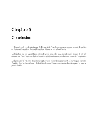 Chapitre 5
Conclusion
L’analyse du cercle minimum, de Ritter et de l’enveloppe convexe nous a permis de mettre
en évidence les points forts et les points faibles de ces algorithmes.
L’utilisation de ces algorithmes dépendent du contexte dans lequel on se trouve. Il est né-
cessaire de s’interroger sur l’algorithme le plus intéressant à nos besoins avant de l’implanter.
L’algorithme de Ritter a donc bien sa place face au cercle minimum et à l’enveloppe convexe.
En eﬀet, il sera plus judicieux de l’utiliser lorsque l’on veux un algorithme temporel et spatial
plutôt faible.
 