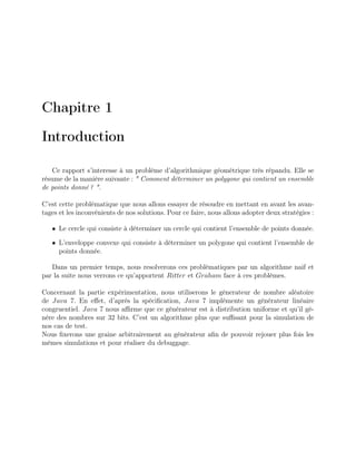 Chapitre 1
Introduction
Ce rapport s’interesse à un problème d’algorithmique géométrique très répandu. Elle se
résume de la manière suivante : " Comment déterminer un polygone qui contient un ensemble
de points donné ? ".
C’est cette problématique que nous allons essayer de résoudre en mettant en avant les avan-
tages et les inconvénients de nos solutions. Pour ce faire, nous allons adopter deux stratégies :
• Le cercle qui consiste à déterminer un cercle qui contient l’ensemble de points donnée.
• L’enveloppe convexe qui consiste à déterminer un polygone qui contient l’ensemble de
points donnée.
Dans un premier temps, nous resolverons ces problèmatiques par un algorithme naif et
par la suite nous verrons ce qu’apportent Ritter et Graham face à ces problèmes.
Concernant la partie expérimentation, nous utiliserons le génerateur de nombre aléatoire
de Java 7. En eﬀet, d’après la spéciﬁcation, Java 7 implémente un générateur linéaire
congruentiel. Java 7 nous aﬃrme que ce générateur est à distribution uniforme et qu’il gé-
nère des nombres sur 32 bits. C’est un algorithme plus que suﬃsant pour la simulation de
nos cas de test.
Nous ﬁxerons une graine arbitrairement au générateur aﬁn de pouvoir rejouer plus fois les
mêmes simulations et pour réaliser du debuggage.
 