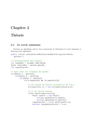 Chapitre 2
Théorie
2.1 Le cercle minimum
Ecrivons un algorithme naif en Java permettant de déterminer le cercle minimum et
décrivons cette algorithme.
public Circle calculCercleMinCouvrantNaif(ArrayList <Point >
points) {
// Initialisation des valeurs
int rayonMin = Integer.MAX_VALUE;
Point centreMin = points.get(0);
int rayonCourant;
// pour tout les triplets de points
for(Point a : points){
for(Point b : points){
for(Point c :points){
if(!a.equals(b) && !b.equals(c)){
// On trouve le cercle circonscrit de a,b,c
Circumcircle cc = new Circumcircle(a,b,c);
// si le cercle existe
if(cc.hasCircumcircle ()){
Point centre = new Point(
(int)cc.getCenter ().getX(),
(int)cc.getCenter ().getY());
rayonCourant = (int) dist(centre ,a);
boolean tousDansLeCercle = true;
 