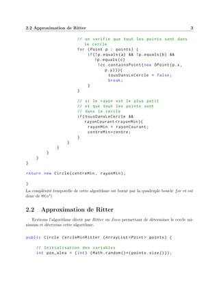 2.2 Approximation de Ritter 3
// on verifie que tout les points sont dans
le cercle
for (Point p : points) {
if(!p.equals(a) && !p.equals(b) &&
!p.equals(c)
!cc.containsPoint(new DPoint(p.x,
p.y))){
tousDansLeCercle = false;
break;
}
}
// si le rayon est le plus petit
// et que tout les points sont
// dans le cercle
if(tousDansLeCercle &&
rayonCourant <rayonMin){
rayonMin = rayonCourant;
centreMin=centre;
}
}
}
}
}
}
return new Circle(centreMin , rayonMin);
}
La compléxité temporelle de cette algorithme est borné par la quadruple boucle for et est
donc de Θ(n4
)
2.2 Approximation de Ritter
Ecrivons l’algorithme décrit par Ritter en Java permettant de déterminer le cercle mi-
nimum et décrivons cette algorithme.
public Circle CercleMinRitter (ArrayList <Point > points) {
// Initialisation des variables
int pos_alea = (int) (Math.random ()*( points.size()));
 