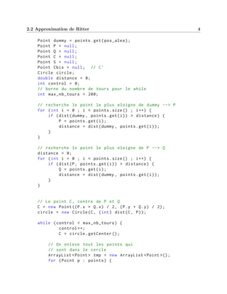 2.2 Approximation de Ritter 4
Point dummy = points.get(pos_alea);
Point P = null;
Point Q = null;
Point C = null;
Point S = null;
Point Cbis = null; // C'
Circle circle;
double distance = 0;
int control = 0;
// borne du nombre de tours pour le while
int max_nb_tours = 200;
// recherche le point le plus eloigne de dummy --> P
for (int i = 0 ; i < points.size() ; i++) {
if (dist(dummy , points.get(i)) > distance) {
P = points.get(i);
distance = dist(dummy , points.get(i));
}
}
// recherche le point le plus eloigne de P --> Q
distance = 0;
for (int i = 0 ; i < points.size() ; i++) {
if (dist(P, points.get(i)) > distance) {
Q = points.get(i);
distance = dist(dummy , points.get(i));
}
}
// Le point C, centre de P et Q
C = new Point((P.x + Q.x) / 2, (P.y + Q.y) / 2);
circle = new Circle(C, (int) dist(C, P));
while (control < max_nb_tours) {
control ++;
C = circle.getCenter ();
// On enleve tout les points qui
// sont dans le cercle
ArrayList <Point > tmp = new ArrayList <Point >();
for (Point p : points) {
 