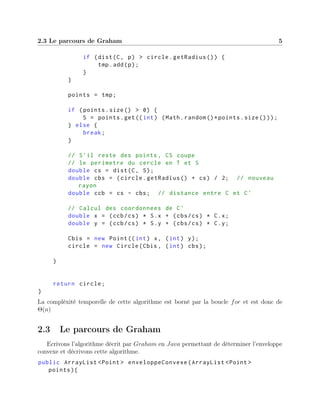 2.3 Le parcours de Graham 5
if (dist(C, p) > circle.getRadius ()) {
tmp.add(p);
}
}
points = tmp;
if (points.size() > 0) {
S = points.get((int) (Math.random ()*points.size()));
} else {
break;
}
// S'il reste des points , CS coupe
// le perimetre du cercle en T et S
double cs = dist(C, S);
double cbs = (circle.getRadius () + cs) / 2; // nouveau
rayon
double ccb = cs - cbs; // distance entre C et C'
// Calcul des coordonnees de C'
double x = (ccb/cs) * S.x + (cbs/cs) * C.x;
double y = (ccb/cs) * S.y + (cbs/cs) * C.y;
Cbis = new Point((int) x, (int) y);
circle = new Circle(Cbis , (int) cbs);
}
return circle;
}
La compléxité temporelle de cette algorithme est borné par la boucle for et est donc de
Θ(n)
2.3 Le parcours de Graham
Ecrivons l’algorithme décrit par Graham en Java permettant de déterminer l’enveloppe
convexe et décrivons cette algorithme.
public ArrayList <Point > enveloppeConvexe(ArrayList <Point >
points){
 