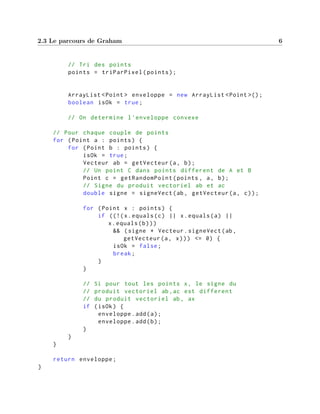 2.3 Le parcours de Graham 6
// Tri des points
points = triParPixel(points);
ArrayList <Point > enveloppe = new ArrayList <Point >();
boolean isOk = true;
// On determine l'enveloppe convexe
// Pour chaque couple de points
for (Point a : points) {
for (Point b : points) {
isOk = true;
Vecteur ab = getVecteur(a, b);
// Un point C dans points different de A et B
Point c = getRandomPoint(points , a, b);
// Signe du produit vectoriel ab et ac
double signe = signeVect(ab, getVecteur(a, c));
for (Point x : points) {
if ((!(x.equals(c) || x.equals(a) ||
x.equals(b)))
&& (signe * Vecteur.signeVect(ab,
getVecteur(a, x))) <= 0) {
isOk = false;
break;
}
}
// Si pour tout les points x, le signe du
// produit vectoriel ab,ac est different
// du produit vectoriel ab, ax
if (isOk) {
enveloppe.add(a);
enveloppe.add(b);
}
}
}
return enveloppe;
}
 
