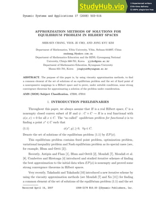 Dynamic Systems and Applications 17 (2008) 503-514
APPROXIMATION METHODS OF SOLUTIONS FOR
EQUILIBRIUM PROBLEM IN HILBERT SPACES
SHIH-SEN CHANG, YEOL JE CHO, AND JONG KYU KIM
Department of Mathematics, Yibin University, Yibin, Sichuan 644007, China
sszhang 1@yahoo.com.cn
Department of Mathematics Education and the RINS, Gyeongsang National
University, Chinju 660-701, Korea yjcho@gsnu.ac.kr
Department of Mathematics Education, Kyungnam University
Masan 631-701, Korea jongkyuk@kyungnam.ac.kr
ABSTRACT. The purpose of this paper is, by using viscosity approximation methods, to find
a common element of the set of solutions of an equilibrium problem and the set of fixed point of
a nonexpansive mappings in a Hilbert space and to prove, under suitable conditions, some strong
convergence theorems for approximating a solution of the problem under consideration.
AMS (MOS) Subject Classification. 47H09, 47H10
1. INTRODUCTION PRELIMINARIES
Throughout this paper, we always assume that H is a real Hilbert space, C is a
nonempty closed convex subset of H and φ : C × C → R is a real functional with
φ(x, x) = 0 for all x ∈ C. The “so called” equilibrium problem for functional φ is to
finding a point x∗
∈ C such that
(1.1) φ(x∗
, y) ≥ 0, ∀y ∈ C.
Denote the set of solutions of the equilibrium problem (1.1) by EP(φ).
This equilibrium problem contains fixed point problem, optimization problem,
variational inequality problem and Nash equilibrium problem as its special cases (see,
for example, Blum and Oetti [2]).
Recently, Antipin and Flam [1], Blum and Oettli [2], Moudafi [7], Moudafi et al.
[8], Combettes and Hirstoaga [4] introduced and studied iterative schemes of finding
the best approximation to the initial data when EP(φ) is nonempty and proved some
strong convergence theorems in Hilbert spaces.
Very recently, Takahashi and Takahashi [10] introduced a new iterative scheme by
using the viscosity approximation methods (see Moudafi [7] and Xu [11]) for finding
a common element of the set of solutions of the equilibrium problem (1.1) and the set
Received April 14, 2007 1056-2176 $15.00 c Dynamic Publishers, Inc.
 