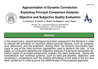 Paper ID 84
Approximation of Dynamic Convolution
Exploiting Principal Component Analysis:
Objective and Subjective Quality Evaluation
A. Primavera1
, S. Cecchi1
, L. Romoli1
M. Gasparini1
, and F. Piazza1
1
A3Lab - DII - Universit`a Politecnica delle Marche
Via Brecce Bianche 1, 60131 Ancona Italy
www.a3lab.dibet.univpm.it
Abstract
In the recent years, several techniques have been proposed in the literature in order
to attempt the emulation of nonlinear electro-acoustic devices, such as compres-
sors, distortions, and pre-ampliﬁers. Among them, the dynamic convolution tech-
nique is one of the most common approaches used to perform this task. In this
paper, an exhaustive objective and subjective analysis of a dynamic convolution op-
eration based on principal components analysis has been performed. Taking into
consideration real nonlinear systems, such as bass pre-ampliﬁer, distortion, and
compressor, comparisons with the existing techniques of the state of the art have
been carried out in order to prove the effectiveness of the proposed approach.
 