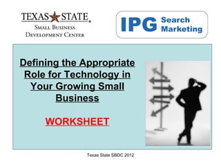 Defining the Appropriate
 Role for Technology in
  Your Growing Small
        Business

     WORKSHEET


              Texas State SBDC 2012
 