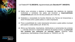  Define como princípios e objetivos a integração dos catadores de materiais
reutilizáveis e recicláveis nas ações que envolvam a responsabilidade
compartilhada pelo ciclo de vida dos produtos (Art. 6 item XI).
 Estabelece a necessidade de Acordos Setoriais e/ou Termos de Compromisso a
serem firmados entre o poder público e o setor empresarial;
 Preve a possibilidade de o setor empresarial remunerar o poder público municipal
para operar a coleta seletiva (art. 36 item IV);
 Afirma que fabricantes, importadores, distribuidores e comerciantes dos produtos
[…] deverão estruturar e implementar sistemas de logística reversa, na proporção
dos produtos que colocarem no mercado interno, conforme metas
progressivas, intermediárias e finais (Decreto no. 7404/2010, art. 18)
Lei Federal Nº 12.305/2010, regulamentada pelo Decreto Nº 7.404/2010;
 