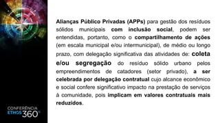 Alianças Público Privadas (APPs) para gestão dos resíduos
sólidos municipais com inclusão social, podem ser
entendidas, portanto, como o compartilhamento de ações
(em escala municipal e/ou intermunicipal), de médio ou longo
prazo, com delegação significativa das atividades de: coleta
e/ou segregação do resíduo sólido urbano pelos
empreendimentos de catadores (setor privado), a ser
celebrada por delegação contratual cujo alcance econômico
e social confere significativo impacto na prestação de serviços
à comunidade, pois implicam em valores contratuais mais
reduzidos.
 