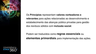Os Princípios representam valores norteadores e
relevantes para ações relacionadas ao desenvolvimento e
estabelecimento das alianças público privadas para gestão
dos resíduos sólidos com inclusão social.
Podem ser traduzidos como regras essenciais ou
elementos primordiais para implementação das ações.
 