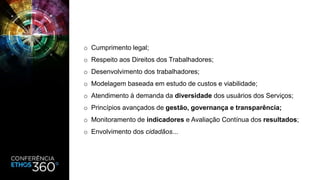 o Cumprimento legal;
o Respeito aos Direitos dos Trabalhadores;
o Desenvolvimento dos trabalhadores;
o Modelagem baseada em estudo de custos e viabilidade;
o Atendimento à demanda da diversidade dos usuários dos Serviços;
o Princípios avançados de gestão, governança e transparência;
o Monitoramento de indicadores e Avaliação Contínua dos resultados;
o Envolvimento dos cidadãos...
 