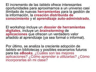 El incremento de las tablets ofrece interesantes
oportunidades para aproximarnos a un universo casi
ilimitado de nuevas herramientas para la gestión de
la información, la creación distribuida de
conocimiento y el aprendizaje auto-administrado.
El workshop incluye un dossier de herramientas
digitales, incluye un brainstorming de
aplicaciones que ofrecen un verdadero valor
añadido al aprendizaje (ya sea formal o informal).
Por último, se analiza la creciente adopción de
tablets en bibliotecas y posibles escenarios futuros
para los eBooks. ¿Cuáles son las mejores
aplicaciones? ¿Cómo aprender a utilizarlas? ¿Cómo
incorporarlas en mi clase?

 