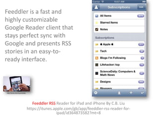 Feeddler is a fast and
highly customizable
Google Reader client that
stays perfect sync with
Google and presents RSS
stories in an easy-toready interface.

http://youtu.be/v2vpvEDS00o

Feeddler RSS Reader for iPad and iPhone By C.B. Liu
https://itunes.apple.com/gb/app/feeddler-rss-reader-foripad/id364873582?mt=8

 