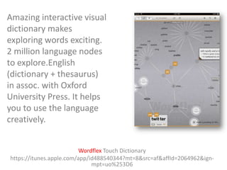 Amazing interactive visual
dictionary makes
exploring words exciting.
2 million language nodes
to explore.English
(dictionary + thesaurus)
in assoc. with Oxford
University Press. It helps
you to use the language
creatively.
Wordflex Touch Dictionary
https://itunes.apple.com/app/id488540344?mt=8&src=af&affId=2064962&ignmpt=uo%253D6

 