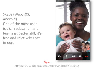 Skype (Web, iOS,
Android)
One of the most used
tools in education and
business. Better still, it’s
free and relatively easy
to use.

Skype
https://itunes.apple.com/us/app/skype/id304878510?mt=8

 