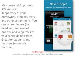 MyHomeworkApp (Web,
iOS, Android)
Keeps track of your
homework, projects, tests,
and other assignments. You
can set reminders (i.e.
deadline), set level of
priority, and keep track of
your schedule of classes.
Great for students and
teachers (especially
teachers).
myHomework
https://itunes.apple.com/us/app/myhomework/id303490844

 