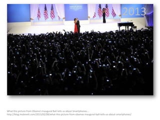 2013

What this picture from Obama’s Inaugural Ball tells us about Smartphones….
http://blog.mobinett.com/2013/02/08/what-this-picture-from-obamas-inaugural-ball-tells-us-about-smartphones/

 