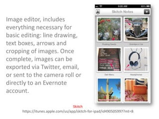 Image editor, includes
everything necessary for
basic editing: line drawing,
text boxes, arrows and
cropping of images. Once
complete, images can be
exported via Twitter, email,
or sent to the camera roll or
directly to an Evernote
account.
Skitch
https://itunes.apple.com/us/app/skitch-for-ipad/id490505997?mt=8

 