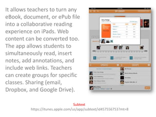 It allows teachers to turn any
eBook, document, or ePub file
into a collaborative reading
experience on iPads. Web
content can be converted too.
The app allows students to
simultaneously read, insert
notes, add annotations, and
include web links. Teachers
can create groups for specific
classes. Sharing (email,
Dropbox, and Google Drive).
Subtext
https://itunes.apple.com/us/app/subtext/id457556753?mt=8

 