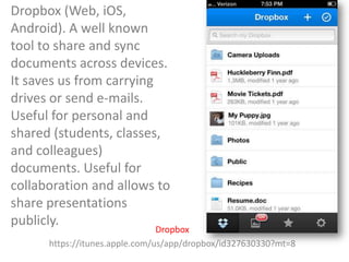 Dropbox (Web, iOS,
Android). A well known
tool to share and sync
documents across devices.
It saves us from carrying
drives or send e-mails.
Useful for personal and
shared (students, classes,
and colleagues)
documents. Useful for
collaboration and allows to
share presentations
publicly.

Dropbox
https://itunes.apple.com/us/app/dropbox/id327630330?mt=8

 