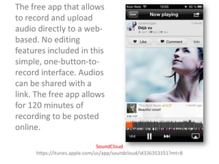 The free app that allows
to record and upload
audio directly to a webbased. No editing
features included in this
simple, one-button-torecord interface. Audios
can be shared with a
link. The free app allows
for 120 minutes of
recording to be posted
online.
SoundCloud
https://itunes.apple.com/us/app/soundcloud/id336353151?mt=8

 