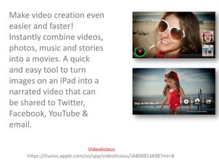 Make video creation even
easier and faster!
Instantly combine videos,
photos, music and stories
into a movies. A quick
and easy tool to turn
images on an iPad into a
narrated video that can
be shared to Twitter,
Facebook, YouTube &
email.
Videolicious
https://itunes.apple.com/us/app/videolicious/id400853498?mt=8

 