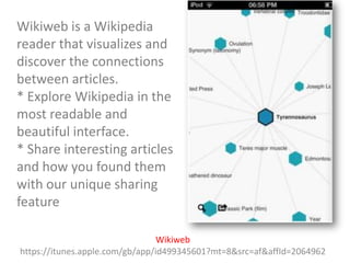 Wikiweb is a Wikipedia
reader that visualizes and
discover the connections
between articles.
* Explore Wikipedia in the
most readable and
beautiful interface.
* Share interesting articles
and how you found them
with our unique sharing
feature
Wikiweb
https://itunes.apple.com/gb/app/id499345601?mt=8&src=af&affId=2064962

 