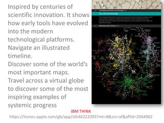 Inspired by centuries of
scientific innovation. It shows
how early tools have evolved
into the modern
technological platforms.
Navigate an illustrated
timeline.
Discover some of the world’s
most important maps.
Travel across a virtual globe
to discover some of the most
inspiring examples of
systemic progress
IBM THINK
https://itunes.apple.com/gb/app/id546222093?mt=8&src=af&affId=2064962

 