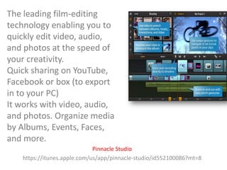 The leading film-editing
technology enabling you to
quickly edit video, audio,
and photos at the speed of
your creativity.
Quick sharing on YouTube,
Facebook or box (to export
in to your PC)
It works with video, audio,
and photos. Organize media
by Albums, Events, Faces,
and more.
Pinnacle Studio
https://itunes.apple.com/us/app/pinnacle-studio/id552100086?mt=8

 