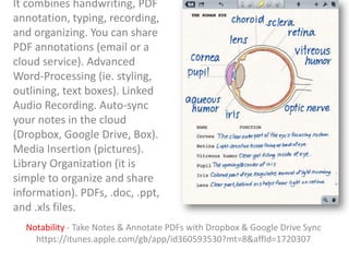 It combines handwriting, PDF
annotation, typing, recording,
and organizing. You can share
PDF annotations (email or a
cloud service). Advanced
Word-Processing (ie. styling,
outlining, text boxes). Linked
Audio Recording. Auto-sync
your notes in the cloud
(Dropbox, Google Drive, Box).
Media Insertion (pictures).
Library Organization (it is
simple to organize and share
information). PDFs, .doc, .ppt,
and .xls files.
Notability - Take Notes & Annotate PDFs with Dropbox & Google Drive Sync
https://itunes.apple.com/gb/app/id360593530?mt=8&affId=1720307

 