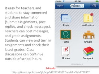 It easy for teachers and
students to stay connected
and share information
(submit assignments, post
replies, and check messages).
Teachers can post messages,
and grade assignments.
Students can view and turn in
assignments and check their
latest grades. Class
discussions can continue
outside of school hours.
Edmodo
https://itunes.apple.com/gb/app/id378352300?mt=8&affId=1720307

 