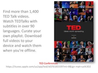 Find more than 1,400
TED Talk videos.
Watch TEDTalks with
subtitles in over 90
languages. Curate your
own playlist. Download
full videos to your
device and watch them
when you’re offline.
TED Conferences
https://itunes.apple.com/us/app/ted/id376183339?mt=8&ign-mpt=uo%3D2

 