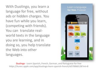 With Duolingo, you learn a
language for free, without
ads or hidden charges. You
have fun while you learn,
(competing with friends).
You can translate realworld texts in the language
you are learning, and in
doing so, you help translate
the Web into other
languages.
Duolingo - Learn Spanish, French, German, and Portuguese for free
https://itunes.apple.com/app/duolingo-learn-spanish-french/id570060128?mt=8

 
