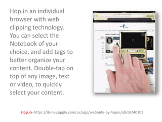 Hop.in an individual
browser with web
clipping technology.
You can select the
Notebook of your
choice, and add tags to
better organize your
content. Double-tap on
top of any image, text
or video, to quickly
select your content.
Hop.in- https://itunes.apple.com/us/app/webnote-by-hopin/id610240103

 