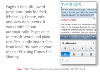 Pages is beautiful word
processor (only for iPad,
iPhone,…). Create, edit,
and view documents. It
works with iCloud
automatically. Pages edits
Microsoft Word, and plain
text files; easily import files
from Mail, the web or your
Mac or PC using iTunes File
Sharing.
Pages- https://itunes.apple.com/us/app/pages/id361309726?mt=8

 