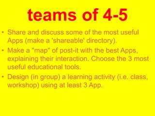 teams of 4-5
• Share and discuss some of the most useful
Apps (make a 'shareable' directory).
• Make a "map" of post-it with the best Apps,
explaining their interaction. Choose the 3 most
useful educational tools.
• Design (in group) a learning activity (i.e. class,
workshop) using at least 3 App.

 