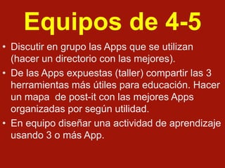 Equipos de 4-5
• Discutir en grupo las Apps que se utilizan
(hacer un directorio con las mejores).
• De las Apps expuestas (taller) compartir las 3
herramientas más útiles para educación. Hacer
un mapa de post-it con las mejores Apps
organizadas por según utilidad.
• En equipo diseñar una actividad de aprendizaje
usando 3 o más App.

 