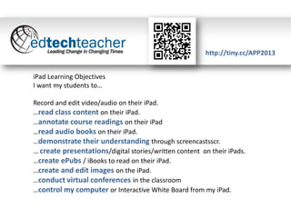 http://tiny.cc/APP2013
iPad Learning Objectives
I want my students to…

Record and edit video/audio on their iPad.
…read class content on their iPad.
…annotate course readings on their iPad
…read audio books on their iPad.
…demonstrate their understanding through screencastsscr.
… create presentations/digital stories/written content on their iPads.
…create ePubs / iBooks to read on their iPad.
…create and edit images on the iPad.
…conduct virtual conferences in the classroom
…control my computer or Interactive White Board from my iPad.

 