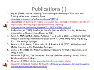 Publications (I)
1. Ally, M. (2009). Mobile Learning: Transforming the Delivery of Education and
Training. Athabasca University Press.
http://www.aupress.ca/index.php/books/120155
2. UNESCO (2012) Turning on mobile learning in Asia: Illustrative Initiatives and Policy
Implications. Working Paper Series on Mobile Learning.
http://unesdoc.unesco.org/images/0021/002162/216283E.pdf
3. Kitchenham, A. (2011). Models for Interdisciplinary Mobile Learning: Delivering
Information to Students. Idea Group Inc (IGI).
4. Kwan, R., McNaught, C., Tsang, P., Wang, F. L., & Li, K. C. (2011). Enhancing Learning
Through Technology: International Conference, ICT 2011, Hong Kong, July 11-13,
2011. Proceedings. Springer.
5. Sampson, D. G., Isaias, P., Ifenthaler, D., & Spector, J. M. (2013). Ubiquitous and
Mobile Learning in the Digital Age. Springer.
6. Quinn, C. N. (2011). The Mobile Academy: mLearning for Higher Education. John
Wiley & Sons.
7. Anderson, T. (2008). The Theory and Practice of Online Learning: Second Edition.
Athabasca University Press.
8. Alexander, B.(2004). Going Nomadic: Mobile Learning in Higher
Education. Educause Review, 39 (5), 28-35 http://www.educause.edu/ero/article/goingnomadic-mobile-learning-higher-education

 