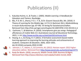 Publications (II)
1. Kukulska-Hulme, A., & Traxler, J. (2005). Mobile Learning: A Handbook for
Educators and Trainers. Routledge.
2. BSc, P. D. M. S., (Hons), P. D. J. T. B., & Dr. Giasemi Vavoula BSc, Ms. (2010). A
Theory of Learning for the Mobile Age. In P. D. B. Bachmair (Ed.), Medienbildung
in neuen Kulturräumen (pp. 87–99). VS Verlag für Sozialwissenschaften.
Retrieved from http://link.springer.com/chapter/10.1007/978-3-531-92133-4_6
3. Cochrane, T., & Bateman, R. (2010). Smartphones give you wings: Pedagogical
affordances of mobile Web 2.0. Australasian Journal of Educational Technology,
26(1), 1–14. http://www.ascilite.org.au/ajet/ajet26/cochrane.html
4. Hwang, G.-J., & Chang, H.-F. (2011). A formative assessment-based mobile
learning approach to improving the learning attitudes and achievements of
students. Computers & Education, 56(4), 1023–1031.
doi:10.1016/j.compedu.2010.12.002
5. Johnson, L. F., Adams, S., & Cummins, M. (2012). Horizon report: 2012 higher
education edition. Retrieved from http://www.voced.edu.au/content/ngv53771
6. Rudy De Waele. (2010, January 6). Mobile Trends 2020. Business & Mgmt.
Retrieved from http://www.slideshare.net/rudydw/mobile-trends-2020

 