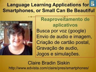 Language Learning Applications for
Smartphones, or Small Can Be Beautiful
Reaproveitamento de
aplicativos
Busca por voz (google)
Envio de audio e imagem,
Criação de cartão postal,
Gravação de audio,
Jogos e simulações.
Claire Bradin Siskin
http://www.edvista.com/claire/pres/smartphones/

 