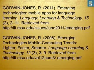 GODWIN-JONES, R. (2011). Emerging
technologies: mobile apps for language
learning. Language Learning & Technology, 15
(2), 2–11. Retrieved from
http://llt.msu.edu/issues/june2011/emerging.pdf
GODWIN-JONES, R. (2008). Emerging
Technologies Mobile-Computing Trends:
Lighter, Faster, Smarter. Language Learning &
Technology, 12 (3), 3–9. Retrieved from
http://llt.msu.edu/vol12num3/ emerging.pdf

 