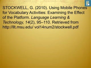 STOCKWELL, G. (2010). Using Mobile Phones
for Vocabulary Activities: Examining the Effect
of the Platform. Language Learning &
Technology, 14(2), 95–110. Retrieved from
http://llt.msu.edu/ vol14num2/stockwell.pdf

 