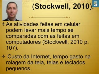 (Stockwell, 2010).
As atividades feitas em celular
podem levar mais tempo se
comparadas com as feitas em
computadores (Stockwell, 2010 p.
107).
 Custo da Internet, tempo gasto na
rolagem da tela, telas e teclados
pequenos.

 