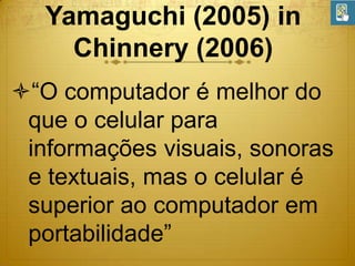 Yamaguchi (2005) in
Chinnery (2006)
“O computador é melhor do
que o celular para
informações visuais, sonoras
e textuais, mas o celular é
superior ao computador em
portabilidade”

 